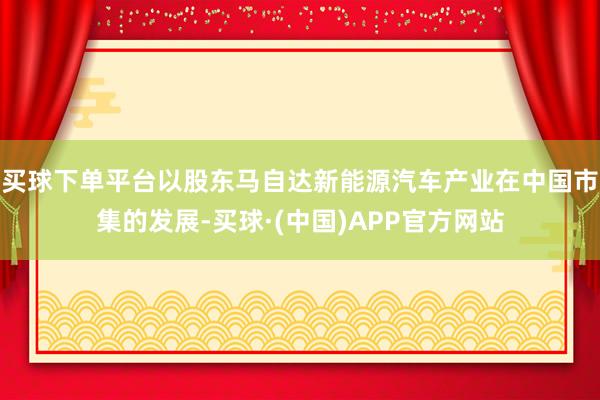 买球下单平台以股东马自达新能源汽车产业在中国市集的发展-买球·(中国)APP官方网站