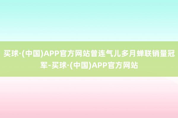 买球·(中国)APP官方网站曾连气儿多月蝉联销量冠军-买球·(中国)APP官方网站