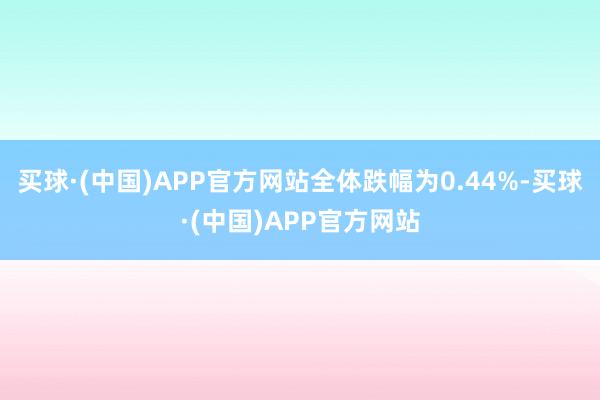 买球·(中国)APP官方网站全体跌幅为0.44%-买球·(中国)APP官方网站