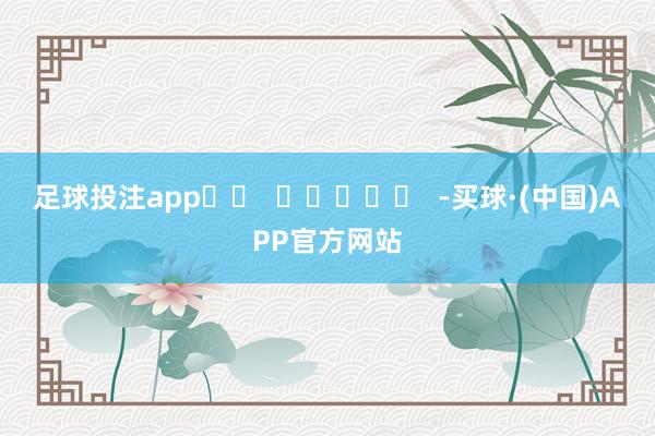 足球投注app		  					  -买球·(中国)APP官方网站