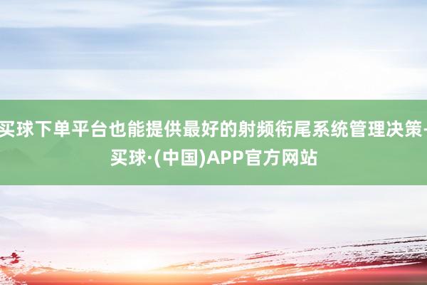买球下单平台也能提供最好的射频衔尾系统管理决策-买球·(中国)APP官方网站