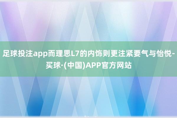 足球投注app而理思L7的内饰则更注紧要气与怡悦-买球·(中国)APP官方网站