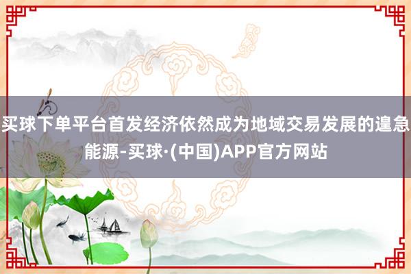 买球下单平台首发经济依然成为地域交易发展的遑急能源-买球·(中国)APP官方网站