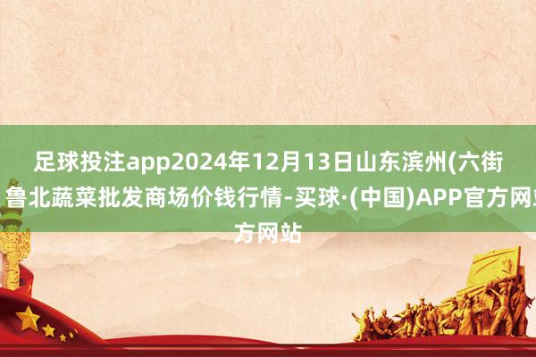 足球投注app2024年12月13日山东滨州(六街)鲁北蔬菜批发商场价钱行情-买球·(中国)APP官方网站
