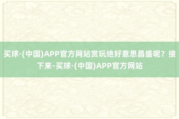 买球·(中国)APP官方网站赏玩绝好意思昌盛呢？接下来-买球·(中国)APP官方网站