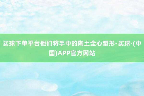 买球下单平台他们将手中的陶土全心塑形-买球·(中国)APP官方网站