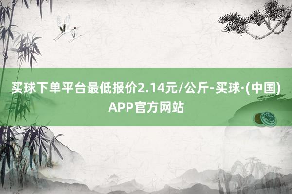 买球下单平台最低报价2.14元/公斤-买球·(中国)APP官方网站