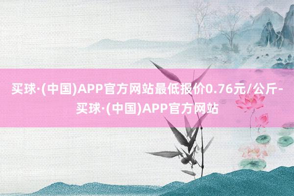 买球·(中国)APP官方网站最低报价0.76元/公斤-买球·(中国)APP官方网站