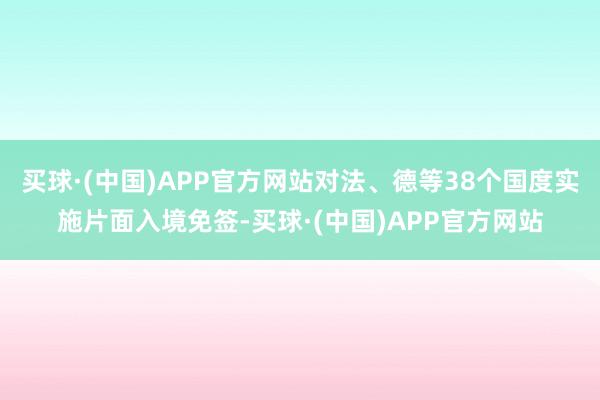 买球·(中国)APP官方网站对法、德等38个国度实施片面入境免签-买球·(中国)APP官方网站