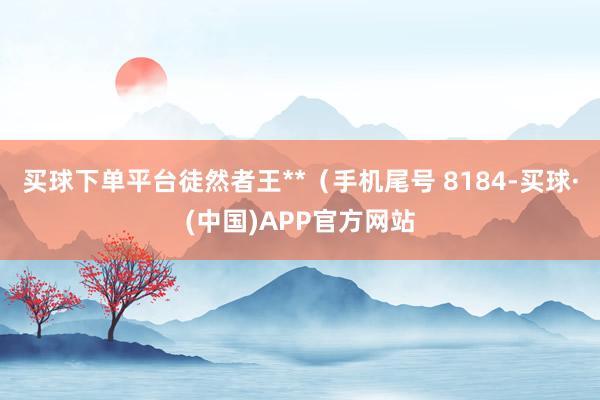 买球下单平台徒然者王**（手机尾号 8184-买球·(中国)APP官方网站