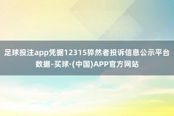 足球投注app凭据12315猝然者投诉信息公示平台数据-买球·(中国)APP官方网站