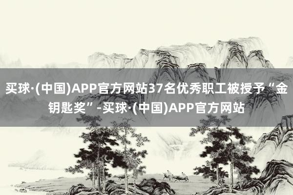 买球·(中国)APP官方网站37名优秀职工被授予“金钥匙奖”-买球·(中国)APP官方网站