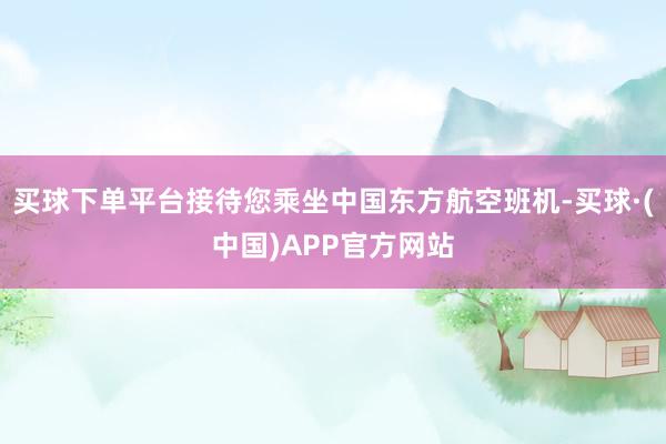 买球下单平台接待您乘坐中国东方航空班机-买球·(中国)APP官方网站