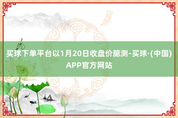 买球下单平台以1月20日收盘价臆测-买球·(中国)APP官方网站