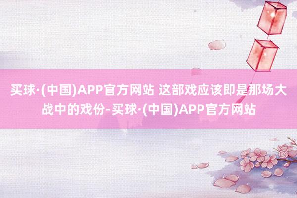 买球·(中国)APP官方网站 这部戏应该即是那场大战中的戏份-买球·(中国)APP官方网站