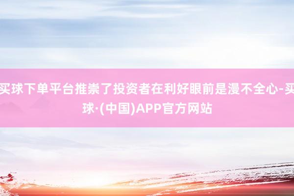 买球下单平台推崇了投资者在利好眼前是漫不全心-买球·(中国)APP官方网站