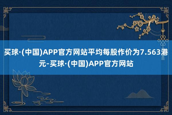 买球·(中国)APP官方网站平均每股作价为7.563港元-买球·(中国)APP官方网站