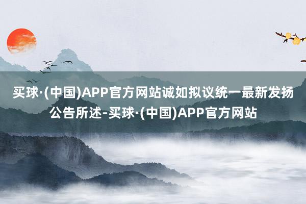 买球·(中国)APP官方网站　　诚如拟议统一最新发扬公告所述-买球·(中国)APP官方网站
