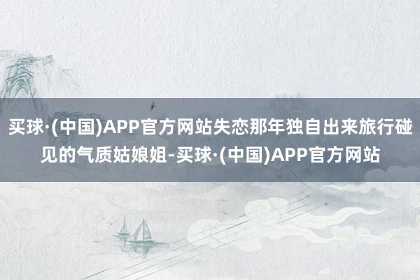 买球·(中国)APP官方网站失恋那年独自出来旅行碰见的气质姑娘姐-买球·(中国)APP官方网站