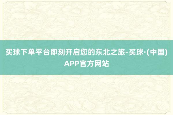 买球下单平台即刻开启您的东北之旅-买球·(中国)APP官方网站