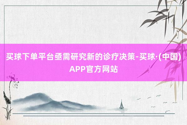 买球下单平台亟需研究新的诊疗决策-买球·(中国)APP官方网站