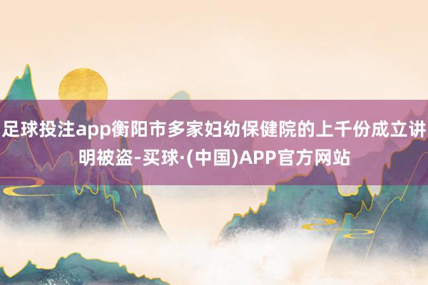 足球投注app衡阳市多家妇幼保健院的上千份成立讲明被盗-买球·(中国)APP官方网站