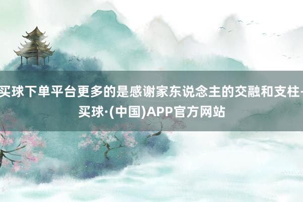 买球下单平台更多的是感谢家东说念主的交融和支柱-买球·(中国)APP官方网站