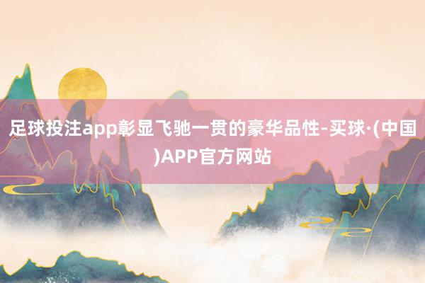 足球投注app彰显飞驰一贯的豪华品性-买球·(中国)APP官方网站