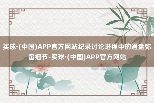 买球·(中国)APP官方网站纪录讨论进程中的通盘弥留细节-买球·(中国)APP官方网站
