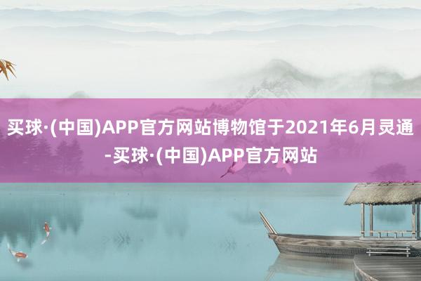 买球·(中国)APP官方网站博物馆于2021年6月灵通-买球·(中国)APP官方网站