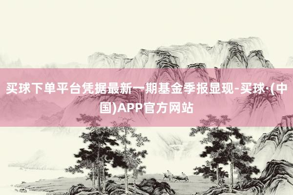 买球下单平台凭据最新一期基金季报显现-买球·(中国)APP官方网站