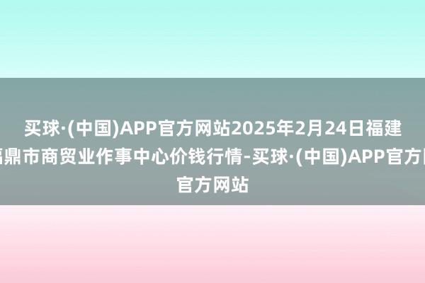 买球·(中国)APP官方网站2025年2月24日福建省福鼎市商贸业作事中心价钱行情-买球·(中国)APP官方网站