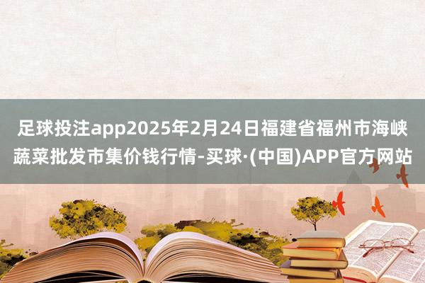 足球投注app2025年2月24日福建省福州市海峡蔬菜批发市集价钱行情-买球·(中国)APP官方网站
