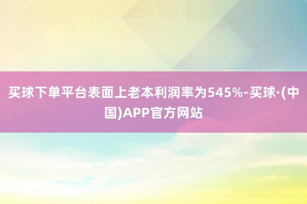 买球下单平台表面上老本利润率为545%-买球·(中国)APP官方网站