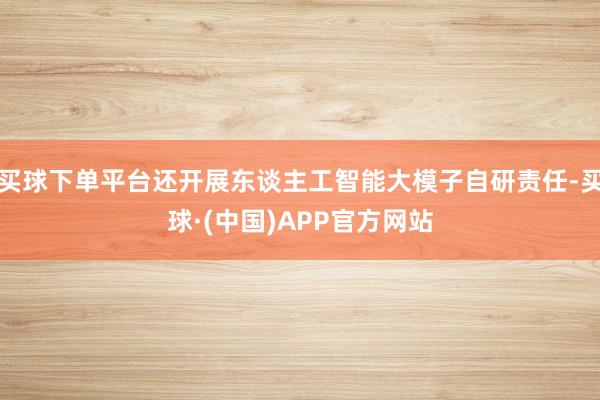 买球下单平台还开展东谈主工智能大模子自研责任-买球·(中国)APP官方网站