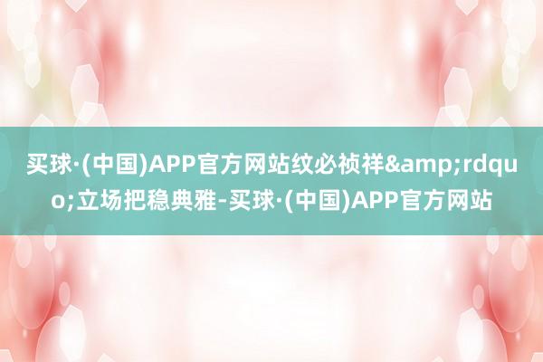 买球·(中国)APP官方网站纹必祯祥&rdquo;立场把稳典雅-买球·(中国)APP官方网站