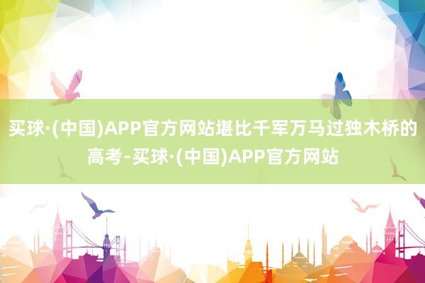 买球·(中国)APP官方网站堪比千军万马过独木桥的高考-买球·(中国)APP官方网站