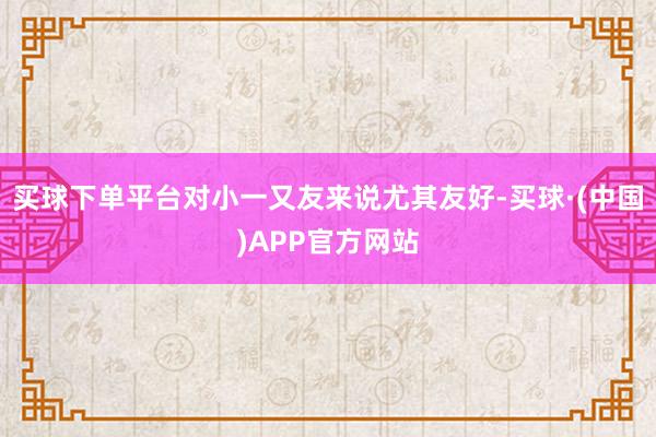 买球下单平台对小一又友来说尤其友好-买球·(中国)APP官方网站
