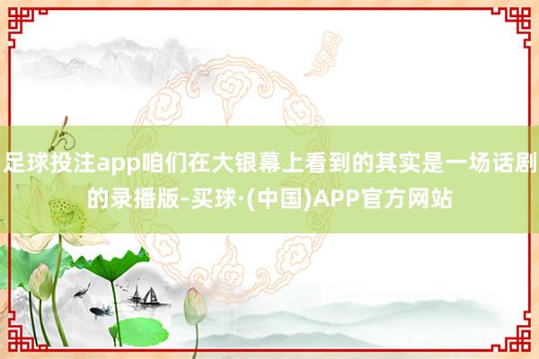 足球投注app咱们在大银幕上看到的其实是一场话剧的录播版-买球·(中国)APP官方网站