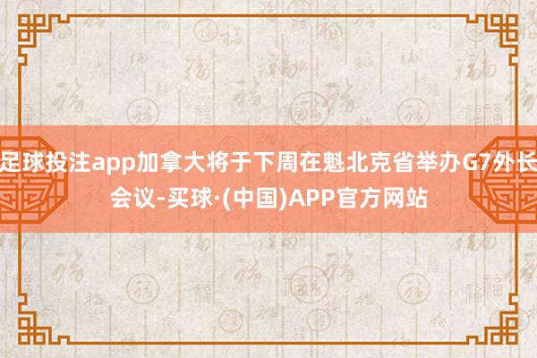 足球投注app加拿大将于下周在魁北克省举办G7外长会议-买球·(中国)APP官方网站