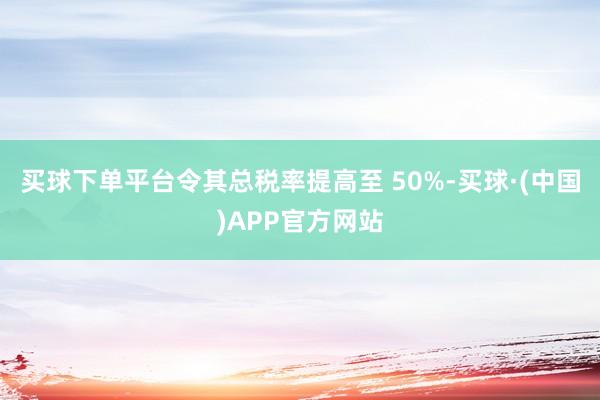 买球下单平台令其总税率提高至 50%-买球·(中国)APP官方网站