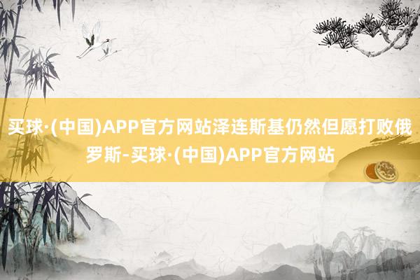 买球·(中国)APP官方网站泽连斯基仍然但愿打败俄罗斯-买球·(中国)APP官方网站