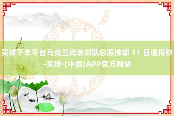 买球下单平台乌克兰武装部队总照拂部 11 日通报称-买球·(中国)APP官方网站