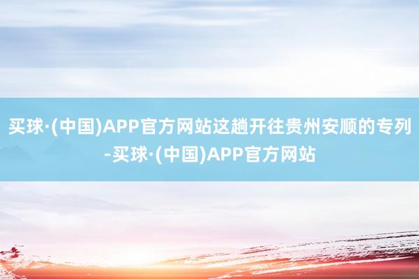 买球·(中国)APP官方网站这趟开往贵州安顺的专列-买球·(中国)APP官方网站