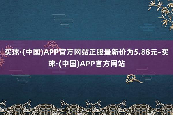 买球·(中国)APP官方网站正股最新价为5.88元-买球·(中国)APP官方网站