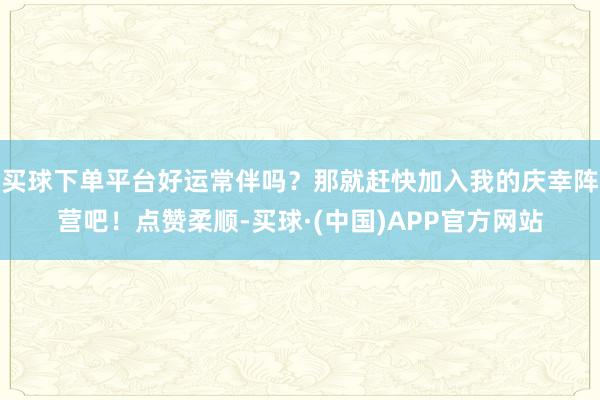 买球下单平台好运常伴吗？那就赶快加入我的庆幸阵营吧！点赞柔顺-买球·(中国)APP官方网站