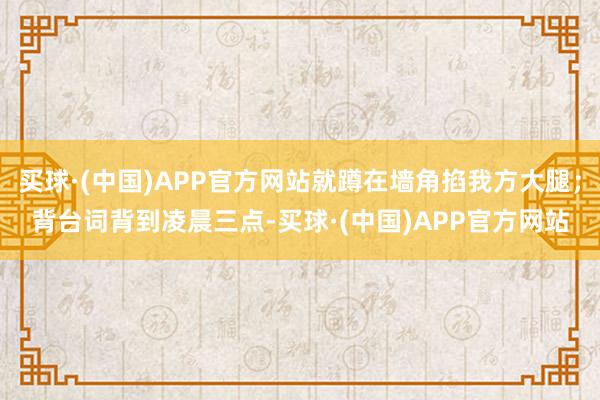 买球·(中国)APP官方网站就蹲在墙角掐我方大腿；背台词背到凌晨三点-买球·(中国)APP官方网站