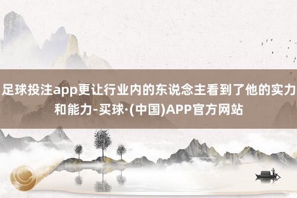足球投注app更让行业内的东说念主看到了他的实力和能力-买球·(中国)APP官方网站
