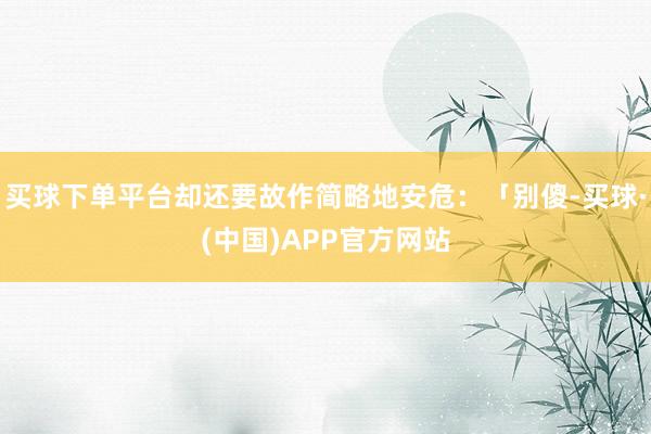 买球下单平台却还要故作简略地安危：「别傻-买球·(中国)APP官方网站