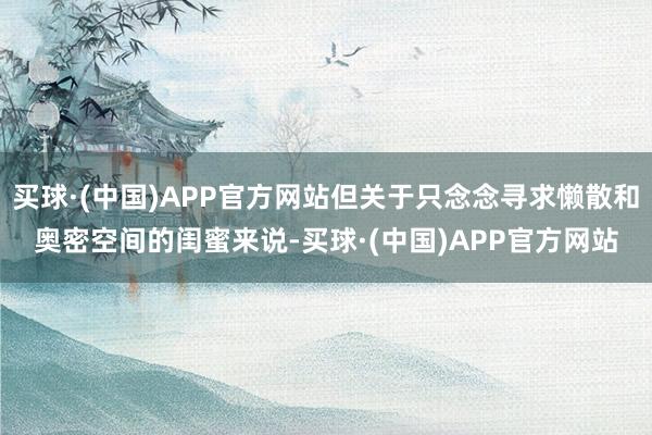 买球·(中国)APP官方网站但关于只念念寻求懒散和奥密空间的闺蜜来说-买球·(中国)APP官方网站